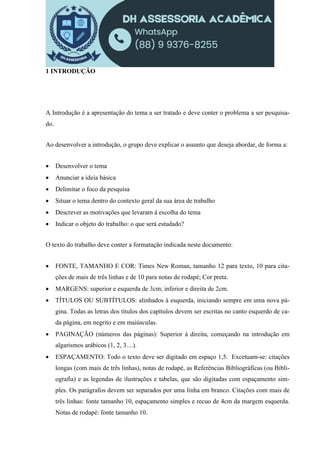 1 INTRODUÇÃO
A Introdução é a apresentação do tema a ser tratado e deve conter o problema a ser pesquisa-
do.
Ao desenvolver a introdução, o grupo deve explicar o assunto que deseja abordar, de forma a:
 Desenvolver o tema
 Anunciar a ideia básica
 Delimitar o foco da pesquisa
 Situar o tema dentro do contexto geral da sua área de trabalho
 Descrever as motivações que levaram à escolha do tema
 Indicar o objeto do trabalho: o que será estudado?
O texto do trabalho deve conter a formatação indicada neste documento:
 FONTE, TAMANHO E COR: Times New Roman, tamanho 12 para texto, 10 para cita-
ções de mais de três linhas e de 10 para notas de rodapé; Cor preta.
 MARGENS: superior e esquerda de 3cm; inferior e direita de 2cm.
 TÍTULOS OU SUBTÍTULOS: alinhados à esquerda, iniciando sempre em uma nova pá-
gina. Todas as letras dos títulos dos capítulos devem ser escritas no canto esquerdo de ca-
da página, em negrito e em maiúsculas.
 PAGINAÇÃO (números das páginas): Superior à direita, começando na introdução em
algarismos arábicos (1, 2, 3....).
 ESPAÇAMENTO: Todo o texto deve ser digitado em espaço 1,5. Excetuam-se: citações
longas (com mais de três linhas), notas de rodapé, as Referências Bibliográficas (ou Bibli-
ografia) e as legendas de ilustrações e tabelas, que são digitadas com espaçamento sim-
ples. Os parágrafos devem ser separados por uma linha em branco. Citações com mais de
três linhas: fonte tamanho 10, espaçamento simples e recuo de 4cm da margem esquerda.
Notas de rodapé: fonte tamanho 10.
 