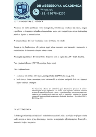 2.3 FUNDAMENTAÇÃO TEÓRICA
Pesquisar em fontes confiáveis como monografias, trabalhos de conclusão de cursos, artigos
científicos, revistas especializadas, dissertações e teses, entre outras fontes, como instituições
públicas ligadas às normatizações.
A fundamentação deve ser condizente com o problema em estudo.
Busque e cite fundamentos relevantes e atuais sobre o assunto a ser estudado e demonstre o
entendimento da literatura existente sobre o tema.
As citações e paráfrases devem ser feitas de acordo com as regras da ABNT 6023, de 2002.
Para citações indiretas: (AUTOR, ano) ou Autor (ano).
Para citações diretas:
 Menos de três linhas: entre aspas, acompanhadas de (AUTOR, ano, p. xx).
 Mais de três linhas: sem aspas, fonte tamanho 10, e recuo de parágrafo de 4 cm e espaça-
mento simples. Exemplo:
Faz necessária a busca por alternativas para dinamizar o processo de ensino-
aprendizagem em que o professor e os alunos sejam sujeitos e caminhem juntos na
aventura de aprender e descobrir o novo e vejam sentido nos seus fazeres e não sim-
plesmente no cumprimento de mais uma tarefa. A matemática, portanto, faz parte da
vida e pode ser aprendida de uma maneira dinâmica, desafiante e divertida. (PILET-
TI, 1998, p. 102).
2.4 METODOLOGIA
Metodologia refere-se aos métodos e instrumentos adotados para a execução do projeto. Nesta
seção, espera-se que o grupo descreva os passos e as estratégias adotadas para o desenvolvi-
mento do Projeto Integrador.
 