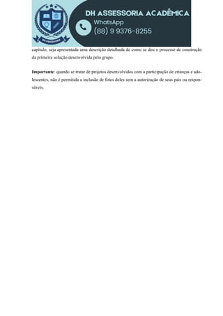 capítulo, seja apresentada uma descrição detalhada de como se deu o processo de construção
da primeira solução desenvolvida pelo grupo.
Importante: quando se tratar de projetos desenvolvidos com a participação de crianças e ado-
lescentes, não é permitida a inclusão de fotos deles sem a autorização de seus pais ou respon-
sáveis.
 