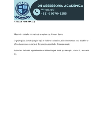 ANEXOS (OPCIONAL)
Materiais coletados por meio de pesquisas em diversas fontes.
O grupo pode anexar qualquer tipo de material ilustrativo, tais como tabelas, lista de abrevia-
ções, documentos ou parte de documentos, resultados de pesquisas etc.
Podem ser incluídos separadamente e ordenados por letras, por exemplo, Anexo A, Anexo B
etc.
 