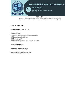 SUMÁRIO
(Fonte: Arial ou Times 12; títulos em negrito/ subtítulo sem negrito)
1 INTRODUÇÃO7
2 DESENVOLVIMENTO8
2.1 Objetivos8
2.2 Justificativa e delimitação do problema8
2.3 Fundamentação teórica9
2.4 Metodologia9
2.5 Resultados preliminares: solução inicial10
REFERÊNCIAS12
ANEXOS (OPCIONAL)13
APÊNDICES (OPCIONAL)14
 