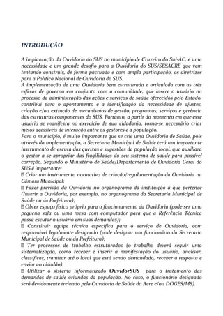 INTRODUÇÃO
A implantação da Ouvidoria do SUS no município de Cruzeiro do Sul-AC, é uma
necessidade e um grande desafio para a Ouvidoria do SUS/SESACRE que vem
tentando construir, de forma pactuada e com ampla participação, as diretrizes
para a Política Nacional de Ouvidoria do SUS.
A implementação de uma Ouvidoria bem estruturada e articulada com as três
esferas de governo em conjunto com a comunidade, que insere o usuário no
processo da administração das ações e serviços de saúde oferecidos pelo Estado,
contribui para o apontamento e a identificação da necessidade de ajustes,
criação e/ou extinção de mecanismos de gestão, programas, serviços e gerência
das estruturas componentes do SUS. Portanto, a partir do momento em que esse
usuário se manifesta no exercício de sua cidadania, torna-se necessário criar
meios acessíveis de interação entre os gestores e a população.
Para o município, é muito importante que se crie uma Ouvidoria de Saúde, pois
através da implementação, a Secretaria Municipal de Saúde terá um importante
instrumento de escuta das queixas e sugestões da população local, que auxiliará
o gestor a se apropriar das fragilidades do seu sistema de saúde para possível
correção. Segundo o Ministério de Saúde/Departamento de Ouvidoria Geral do
SUS é importante:
Criar um instrumento normativo de criação/regulamentação da Ouvidoria na
Câmara Municipal;
Fazer previsão da Ouvidoria no organograma da instituição a que pertence
(Inserir a Ouvidoria, por exemplo, no organograma da Secretaria Municipal de
Saúde ou da Prefeitura);
Obter espaço físico próprio para o funcionamento da Ouvidoria (pode ser uma
pequena sala ou uma mesa com computador para que a Referência Técnica
possa escutar o usuário em suas demandas);
 Constituir equipe técnica específica para o serviço de Ouvidoria, com
responsável legalmente designado (pode designar um funcionário da Secretaria
Municipal de Saúde ou da Prefeitura);
Ter processos de trabalho estruturados (o trabalho deverá seguir uma
sistematização, como receber e inserir a manifestação do usuário, analisar,
classificar, tramitar até o local que está sendo demandado, receber a resposta e
enviar ao cidadão);
Utilizar o sistema informatizado OuvidorSUS para o tratamento das
demandas de saúde oriundas da população. No caso, o funcionário designado
será devidamente treinado pela Ouvidoria de Saúde do Acre e/ou DOGES/MS).
 