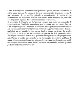 Como é encargo dos administradores públicos a gestão de bens e interesses da
coletividade, decorre daí o natural dever, a eles cometido, de prestar contas de
sua atividade. Se no âmbito privado o administrador já presta contas
normalmente ao titular dos direitos, com muito maior razão há de prestá-las
aquele que tem a gestão dos interesses de toda a coletividade.
O município de Cruzeiro do Sul precisa cumprir sua parte na pactuação de
implantação de Ouvidorias municipais para o ano de 2014 no estado do Acre.
Com a implantação da Ouvidoria, a secretária municipal de saúde cumprirá com
seu papel de facilitadora num processo democrático, permitindo assim o direito à
sociedade de se manifestar por meios legais e poder participar da gestão,
ampliando a participação dos cidadãos na gestão do SUS, possibilitando à
instituição a avaliação contínua da qualidade das ações e dos serviços prestados,
subsidiando a gestão nas tomadas e na formulação de políticas públicas de
saúde, disseminando informações sobre os direitos e deveres do usuário na saúde
em todas as unidades de saúde do SUS, inclusive nas unidades privadas que dele
participe de forma complementar.
 