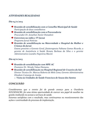 ATIVIDADES REALIZADAS
Dia 04/11/2013
Reunião de sensibilização com o Conselho Municipal de Saúde
Participação de doze conselheiros
Reunião de sensibilização com a Procuradoria
Procurador Dr. Jonathan Xavier Donadoni
Entrevista na rádio e TV Juruá
Programa Juruá Notícias
Reunião de sensibilização na Maternidade e Hospital da Mulher e
Criança do Juruá
Estava presente a Gerente Geral, fisioterapeuta Fabiana Gomes Ricardo, a
gerente de Assistência à Saúde Renata Barbosa da Silva e o gerente
Administrativo Leandro Negreiros Maciel.
Dia 05/11/2013
Reunião de sensibilização com MPE-AC
Promotor Dr. Wendy Takao Hamano,
Reunião de sensibilização no Hospital Regional de Cruzeiro do Sul
Diretor Técnico Dr. Marcos Roberto de Melo Lima; Gerente Administrativa
Elizabete Camargo de Araújo
o Visita às Unidades de Saúde Francisco de Souza dos Santos
CONCLUSÃO
Consideramos que o evento foi de grande avanço para a Ouvidoria
SUS/SESACRE, foi uma ótima oportunidade de exercer seu papel de auxiliar na
gestão mediando no acesso a serviços de saúde.
Estamos satisfeitas com o resultado, mas continuamos no monitoramento das
ações e continuidade do processo de implantação.
 