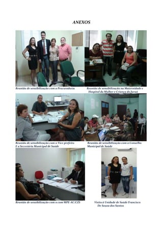 ANEXOS
Reunião de sensibilização com a Procuradoria Reunião de sensibilização na Maternidade e
Hospital da Mulher e Criança do Juruá
Reunião de sensibilização com o Vice-prefeito Reunião de sensibilização com o Conselho
E a Secretária Municipal de Saúde Municipal de Saúde
Reunião de sensibilização com o com MPE-AC/CZS Visita à Unidade de Saúde Francisco
De Souza dos Santos
 