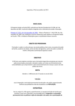 Agrestina, 29 de novembro de 2012




                                      BASE LEGAL

O Programa Saúde na Escola (PSE), instituído por Decreto Presidencial nº 6.286, de 5 de
dezembro de 2007, resulta do trabalho integrado entre o Ministério da Saúde e Educação.

Portaria nº 2.931, de 4 de dezembro de 2008 - Altera a Portaria n° 1.861/GM, de 4 de
setembro de 2008, que estabelece recursos financeiros pela adesão ao Programa Saúde
na Escola - PSE e credencia Municípios para o recebimento desses recursos.



                               OBJETO DO PROGRAMA

 Promoção à saúde e a cultura da paz, nas escolas públicas, bem como, nos postos de saúde
 da família, academia da cidade, centro do idoso de Agrestina, centro de saúde e unidade da
                    mulher, reforçando a prevenção de agravos à saúde.




                                       OBJETIVO

  O PSE tem como objetivo contribuir para a formação integral dos estudantes por meio de
    ações de promoção, prevenção e atenção à saúde, com vistas ao enfrentamento das
 vulnerabilidades que comprometem o pleno desenvolvimento de crianças e jovens da rede
                                    pública de ensino.

                                          META

                   Atender a 2.000 alunos de 17 escolas no ano de 2012


                                         VISÃO

     visa à integração e articulação permanente da educação e da saúde, proporcionando
                melhoria da qualidade de vida dos estudantes e da POPULAÇÃO.

                                      ESTRATÉGIA

    No seu artigo 3º, o PSE aponta, especificamente, as equipes de Saúde da Família para
     constituir, junto com a Educação, uma estratégia para a integração e a articulação
   permanente entre as políticas e ações de educação e de saúde, com a participação da
 