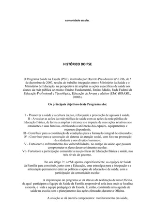 comunidade escolar.




                                HISTÓRICO DO PSE



 O Programa Saúde na Escola (PSE), instituído por Decreto Presidencial nº 6.286, de 5
  de dezembro de 2007, resulta do trabalho integrado entre o Ministério da Saúde e o
  Ministério de Educação, na perspectiva de ampliar as ações específicas de saúde aos
alunos da rede pública de ensino: Ensino Fundamental, Ensino Médio, Rede Federal de
 Educação Profissional e Técnológica, Educação de Jovens e adultos (EJA) (BRASIL,
                                       2008b).

                    Os principais objetivos deste Programa são:


  I - Promover a saúde e a cultura da paz, reforçando a prevenção de agravos à saúde.
     II - Articular as ações da rede pública de saúde com as ações da rede pública de
 Educação Básica, de forma a ampliar o alcance e o impacte de suas ações relativas aos
     estudantes e suas famílias, otimizando a utilização dos espaços, equipamentos e
                                    recursos disponíveis;
III - Contribuir para a constituição de condições para a formação integral de educandos;
 IV - Contribuir para a construção de sistema de atenção social, com foco na promoção
                            da cidadania e nos direitos humanos;
  V - Fortalecer o enfrentamento das vulnerabilidades, no campo da saúde, que possam
                       comprometer o pleno desenvolvimento escolar;
VI - Fortalecer a participação comunitária nas políticas de Educação Básica e saúde, nos
                                   três níveis de governo.

                 No seu artigo 3º, o PSE aponta, especificamente, as equipes de Saúde
 da Família para constituir, junto com a Educação, uma estratégia para a integração e a
    articulação permanente entre as políticas e ações de educação e de saúde, com a
                          participação da comunidade escolar.

                 A implantação do programa se dá através da realização de uma Oficina,
da qual participam a Equipe de Saúde da Família responsável pela área onde se localiza
  a escola, e toda a equipe pedagógica da Escola. É, então, construída uma agenda de
      saúde na escola com o planejamento das ações elencadas durante a Oficina.

                   A atuação se dá em três componentes: monitoramento em saúde,
 