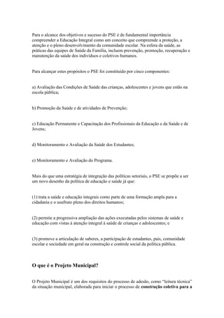 Para o alcance dos objetivos e sucesso do PSE é de fundamental importância
compreender a Educação Integral como um conceito que compreende a proteção, a
atenção e o pleno desenvolvimento da comunidade escolar. Na esfera da saúde, as
práticas das equipes de Saúde da Família, incluem prevenção, promoção, recuperação e
manutenção da saúde dos indivíduos e coletivos humanos.


Para alcançar estes propósitos o PSE foi constituído por cinco componentes:


a) Avaliação das Condições de Saúde das crianças, adolescentes e jovens que estão na
escola pública;


b) Promoção da Saúde e de atividades de Prevenção;


c) Educação Permanente e Capacitação dos Profissionais da Educação e da Saúde e de
Jovens;


d) Monitoramento e Avaliação da Saúde dos Estudantes;


e) Monitoramento e Avaliação do Programa.


Mais do que uma estratégia de integração das políticas setoriais, o PSE se propõe a ser
um novo desenho da política de educação e saúde já que:


(1) trata a saúde e educação integrais como parte de uma formação ampla para a
cidadania e o usufruto pleno dos direitos humanos;


(2) permite a progressiva ampliação das ações executadas pelos sistemas de saúde e
educação com vistas à atenção integral à saúde de crianças e adolescentes; e


(3) promove a articulação de saberes, a participação de estudantes, pais, comunidade
escolar e sociedade em geral na construção e controle social da política pública.



O que é o Projeto Municipal?


O Projeto Municipal é um dos requisitos do processo de adesão, como “leitura técnica”
da situação municipal, elaborada para iniciar o processo de construção coletiva para a
 