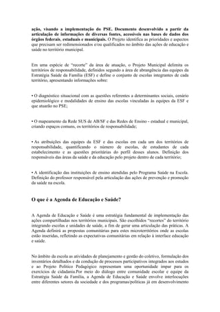 ação, visando a implementação do PSE. Documento desenvolvido a partir da
articulação de informações de diversas fontes, acessíveis nas bases de dados dos
órgãos federais, estaduais e municipais. O Projeto identifica as prioridades e aspectos
que precisam ser redimensionados e/ou qualificados no âmbito das ações de educação e
saúde no território municipal.


Em uma espécie de “recorte” da área de atuação, o Projeto Municipal delimita os
territórios de responsabilidade, definidos segundo a área de abrangência das equipes da
Estratégia Saúde da Família (ESF) e define o conjunto de escolas integrantes de cada
território, apresentando informações sobre:


• O diagnóstico situacional com as questões referentes a determinantes sociais, cenário
epidemiológico e modalidades de ensino das escolas vinculadas às equipes da ESF e
que atuarão no PSE;


• O mapeamento da Rede SUS de AB/SF e das Redes de Ensino - estadual e municipal,
criando espaços comuns, os territórios de responsabilidade;


• As atribuições das equipes da ESF e das escolas em cada um dos territórios de
responsabilidade, quantificando o número de escolas, de estudantes de cada
estabelecimento e as questões prioritárias do perfil desses alunos. Definição dos
responsáveis das áreas da saúde e da educação pelo projeto dentro de cada território;


• A identificação das instituições de ensino atendidas pelo Programa Saúde na Escola.
Definição do professor responsável pela articulação das ações de prevenção e promoção
da saúde na escola.


O que é a Agenda de Educação e Saúde?


A Agenda de Educação e Saúde é uma estratégia fundamental de implementação das
ações compartilhadas nos territórios municipais. São escolhidos “recortes” do território
integrando escolas e unidades de saúde, a fim de gerar uma articulação das práticas. A
Agenda definirá as propostas comunitárias para estes microterritórios onde as escolas
estão inseridas, refletindo as expectativas comunitárias em relação à interface educação
e saúde.


No âmbito da escola as atividades de planejamento e gestão do coletivo, formulação dos
inventários detalhados e da condução de processos participativos integrados aos estudos
e ao Projeto Político Pedagógico representam uma oportunidade impar para os
exercícios de cidadania.Por meio do diálogo entre comunidade escolar e equipe da
Estratégia Saúde da Família, a Agenda de Educação e Saúde envolve interlocuções
entre diferentes setores da sociedade e dos programas/políticas já em desenvolvimento
 