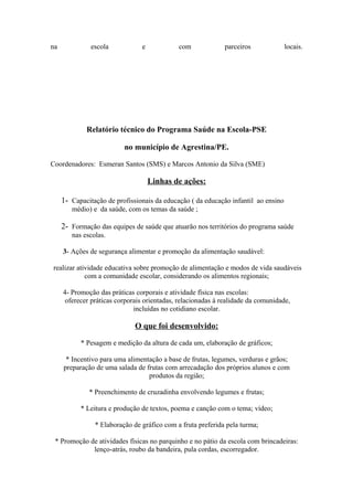 na             escola           e            com             parceiros              locais.




             Relatório técnico do Programa Saúde na Escola-PSE

                          no município de Agrestina/PE.

Coordenadores: Esmeran Santos (SMS) e Marcos Antonio da Silva (SME)

                                    Linhas de ações:

     1- Capacitação de profissionais da educação ( da educação infantil ao ensino
        médio) e da saúde, com os temas da saúde ;

     2- Formação das equipes de saúde que atuarão nos territórios do programa saúde
        nas escolas.

     3- Ações de segurança alimentar e promoção da alimentação saudável:

realizar atividade educativa sobre promoção de alimentação e modos de vida saudáveis
            com a comunidade escolar, considerando os alimentos regionais;

     4- Promoção das práticas corporais e atividade física nas escolas:
      oferecer práticas corporais orientadas, relacionadas à realidade da comunidade,
                              incluídas no cotidiano escolar.

                              O que foi desenvolvido:

           * Pesagem e medição da altura de cada um, elaboração de gráficos;

      * Incentivo para uma alimentação a base de frutas, legumes, verduras e grãos;
     preparação de uma salada de frutas com arrecadação dos próprios alunos e com
                                  produtos da região;

              * Preenchimento de cruzadinha envolvendo legumes e frutas;

           * Leitura e produção de textos, poema e canção com o tema; vídeo;

                * Elaboração de gráfico com a fruta preferida pela turma;

 * Promoção de atividades físicas no parquinho e no pátio da escola com brincadeiras:
             lenço-atrás, roubo da bandeira, pula cordas, escorregador.
 