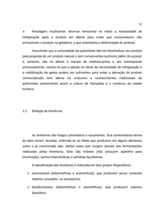 11
➢ Rotulagem insuficiente: deve-se mencionar no rótulo a necessidade de
refrigeração após o produto ser aberto para evitar que consumidores não
armazenem o produto na geladeira, o que estimularia a deterioração do produto.
Assumindo que a comunidade da quilombola não irá industrializar seu produto
pela proposta de um produto natural e sem conservantes químicos (além do açúcar)
e, portanto, não irá alterar o manejo de matérias-prima e seu subsequente
processamento, conclui-se que a adição no rótulo da necessidade de refrigeração e
a solidificação da geleia podem ser suficientes para evitar a alteração do produto
comercializado sem alterar os costumes e conhecimentos tradicionais da
quilombola, preservando assim a cultura de Garopaba e o comércio da cidade
turística.
1.2 Biologia de leveduras
As leveduras são fungos unicelulares e eucariontes. Sua nomenclatura deriva
do latim levare, levantar, referindo-se ao efeito que produzem em alguns alimentos
como o já mencionado pão, efeitos estes que surgem através das fermentações
realizadas pelas leveduras. Elas são imóveis (não possuem aparelho para
locomoção), quimio-heterotróficas e aeróbias facultativas.
A classificação das leveduras é realizada em dois grupos filogenéticos:
➢ ascomicetos (teleomórficas e anamórficas), que produzem ascos contendo
esporos sexuados, os ascosporos;
➢ basidiomicetos (teleomórficas e anamórficas), que produzem esporos
(basídios).
 
