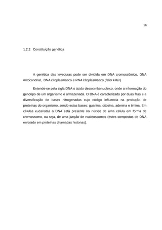 16
1.2.2 Constituição genética
A genética das leveduras pode ser dividida em DNA cromossômico, DNA
mitocondrial, DNA citoplasmático e RNA citoplasmático (fator killer).
Entende-se pela sigla DNA o ácido desoxirribonucleico, onde a informação do
genotipo de um organismo é armazenada. O DNA é caracterizado por duas fitas e a
diversificação de bases nitrogenadas cujo código influencia na produção de
proteínas do organismo, sendo estas bases: guanina, citosina, adenina e timina. Em
células eucariotas o DNA está presente no núcleo de uma célula em forma de
cromossomo, ou seja, de uma junção de nucleossomos (estes compostos de DNA
enrolado em proteínas chamadas histonas).
 