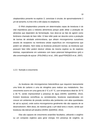 18
citoplasmático presente na espécie S. cerevisiae é circular, de aproximadamente 2
μm de tamanho, 6,3 kb e 60 a 100 cópias no citoplasma.
O RNA citoplasmático presente em determinadas cepas de leveduras é de
vital importância para a indústria alimentícea porque pode afetar a produção de
alimentos que dependem da fermentação. Isso deve-se ao fato de agirem como
fenômeno chamado de fator killer. O fator killer pode ser descrito como a produção
de toxinas de atividade antimicrobiana, que afetam microrganismos suscetíveis
através de receptores na membrana celular específicos em microrganismos que
podem ser afetados. Nem todas as leveduras produzem toxinas; as leveduras que
possuem fator killer podem destruir células da mesma espécie ou de espécies
distintas, especialmente em substratos com baixo potencial hidrogeniônico (pH) e
alta concentração de açúcar (POLONELLI et al., 1991 apud PONZZES et al., 2007).
1.2.3 Nutrição e crescimento
As leveduras são microrganismos heterotróficos que requerem basicamente
uma fonte de carbono e uma de nitrogênio para realizar seu metabolismo. Seu
crescimento ocorre em uma gama de 0 °C a 47 °C, com temperatura ideal de 20 ºC
a 30 ºC, sendo imprescindível a presença de água (VEIRA; QUEIROZ, 2012).
Existem leveduras osmofílicas ou xerotolerantes, leveduras especializadas em
crescer em ambientes de pressão osmótica alta (ambientes com altas quantidades
de sal ou açúcar), onde outros microrganismos geralmente não são capazes de se
desenvolverem. Além disso, de maneira geral, o pH ideal seria o neutro, sendo que
leveduras não toleram pH alcalino (VEIRA; QUEIROZ, 2012).
Elas são capazes de crescimento anaeróbio facultativo, utilizando o oxigênio
ou um composto orgânico para gerar energia. Em presença de oxigênio, as
 