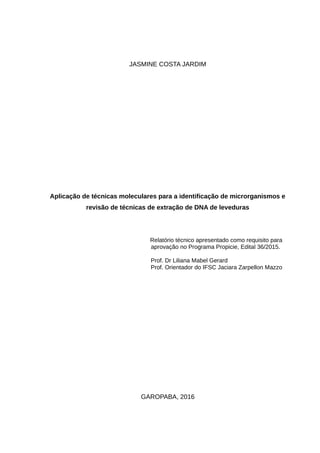 JASMINE COSTA JARDIM
Aplicação de técnicas moleculares para a identificação de microrganismos e
revisão de técnicas de extração de DNA de leveduras
Relatório técnico apresentado como requisito para
aprovação no Programa Propicie, Edital 36/2015.
Prof. Dr Liliana Mabel Gerard
Prof. Orientador do IFSC Jaciara Zarpellon Mazzo
GAROPABA, 2016
 