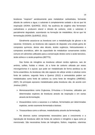 19
leveduras "respiram" aerobicamente para metabolizar carboidratos, formando
dióxido de carbono e água; o substrato é completamente oxidado e diz-se que há
respiração (VEIRA; QUEIROZ, 2012). Na ausência de oxigênio elas fermentam
carboidratos e produzem etanol e dióxido de carbono, onde o substrato é
parcialmente degradado, acarretando na formação de metabólitos; diz-se que há
fermentação (VEIRA; QUEIROZ, 2012).
Geralmente associa-se as leveduras com a metabolização da glicose e da
sacarose. Entretanto, as leveduras são capazes de degradar uma ampla gama de
compostos químicos, dentre eles álcools, ácidos orgânicos, hidrocarbonetos e
compostos aromáticos, além da capacidade de metabolizar conservantes ácidos
comuns em alimentos utillizados para a conservação destes como o ácido benzóico,
ácido sórbico e o ácido propiônico (BETTS).
Das fontes de nitrogênio as leveduras utilizam ácidos ogânicos, sais de
amônio, sulfato, fosfato e nitrato. Já a fonte de carbono utilizada por esses
microrganismos é o açúcar, que pode ser metabolizado de forma aeróbica ou de
forma anaeróbica. As leveduras não são capazes de utilizar amido e celulose como
fonte de carbono, segundo Veira e Queiroz (2012) e aminoácidos podem ser
metabolizados como fonte de carbono ou como fonte de nitrogênio (JIMÉNEZ,
2007). Os principais açúcares metabolizados pelas leveduras são, de acordo com
Jiménez (2007):
➢ Monossacarídeos como D-glucosa, D-fructosa e D-manosa, utilizados por
determinadas espécies de leveduras através da respiração e em outras
através da fermentação;
➢ Dissacárideos como a sacarose e a maltose, fermentados por determinadas
espécies, sendo raramente fermentada a lactose;
➢ Trissacarídeos como a rafinose, metabolizados através da fermentação.
Há diversos outros componentes necessários para o crescimento e a
reprodução de leveduras além de fontes de carbono e nitrogênio e água como já
mencionado. São necessárias fontes de hidrogênio, fósforo, magnésio, vitaminas
 