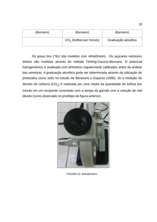 28
Bonnans) Bonnans) Bonnans)
CO2 (bolhas por minuto) Graduação alcoólica
Os graus brix (°Bx) são medidos com refratômetro. Os açúcares redutores
diretos são medidos através do método Fehling-Causse-Bonnans. O potencial
hidrogeniônico é analisado com pHmetros regularmente calibrados antes da análise
das amostras. A graduação alcoólica pode ser determinada através da utilização de
protocolos como visto no estudo de Benavent e Esparza (1996). Já a medição de
dióxido de carbono (CO2) é realizada por uma média da quantidade de bolhas por
minuto em um recipiente conectado com a tampa da garrafa com a solução de mel
diluído (como observado no protótipo da figura anterior).
FIGURA 15: Refratômetro.
 