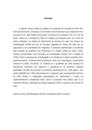 RESUMO
O objetivo desse estudo foi adaptar um protocolo de extração de DNA sem
fenol para leveduras. Empregou-se a levedura Saccharomyces spp. isolada de mel e
inoculou-se em Ágar Batata Dextrosado. A amostra foi incubada a 30 ±1°C por 48
horas. Variou-se a extração de DNA em relação ao protocolo base nos meios de
cultura utilizados, na adição de esfriamento da amostra em gelo, nos tempos de
centrifugação (14000 rpm por 10 minutos), agitação em vórtex (25 hertz por 15
segundos) e nas quantidades de reagentes. O protocolo aperfeiçoado é constituído
pela remoção de proteínas com Proteinase K e dodecil sulfato de sódio a 20%.
Demais contaminantes são removidos por precipitação seletiva com a adição de
CTAB e NaCl e subsequente centrifugação com clorofórmio e álcool isoamílico (24:1
respectivamente). Posteriormente precipita-se DNA com isopropanol, conservando
amostra em buffer Tris-EDTA 1X. Analisou-se a qualidade do DNA extraído em
eletroforese horizontal (1% agarose) e quantificou-se as amostras, obtendo
quantidade de DNA da amostra do protocolo aperfeiçoado de 1,819 μg/mL, com
razão (260/280) de 1,899. Recomenda-se o protocolo para subsequentes técnicas
de PCR devido à integridade apresentada em eletroforese e razão em
espectrofotômetro considerada ideal, sendo o protocolo mais prático que os já
existentes devido a utilização do versátil reagente CTAB e a ausência de esferas de
vidro.
Palavras chave: Identificação molecular. Extração de DNA. Levedura.
 