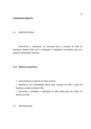 30
2 DESENVOLVIMENTO
2.1 OBJETIVO GERAL
Desenvolver e aperfeiçoar um protocolo para a extração de DNA de
leveduras, obtendo DNA com a purificação e integridade necessárias para uma
posterior identificação molecular.
2.1.1 Objetivos específicos
➢ Isolar leveduras a partir de amostras naturais.
➢ Aperfeiçoar uma metodologia básica para extração de DNA a partir de
leveduras usando o método CTAB
➢ Determinar a qualidade e integridade do DNA obtido para ser usado em
técnicas de PCR.
2.2 METODOLOGIA
 