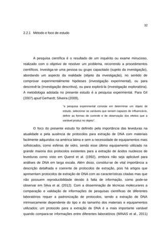 32
2.2.1 Método e foco de estudo
A pesquisa científica é o resultado de um inquérito ou exame minucioso,
realizado com o objetivo de resolver um problema, recorrendo a procedimentos
científicos. Investiga-se uma pessoa ou grupo capacitado (sujeito da investigação),
abordando um aspecto da realidade (objeto da investigação), no sentido de
comprovar experimentalmente hipóteses (investigação experimental), ou para
descrevê-la (investigação descritiva), ou para explorá-la (investigação exploratória).
A metodologia adotada no presente estudo é a pesquisa experimental. Para Gil
(2007) apud Gerhardt; Silveira (2009),
"a pesquisa experimental consiste em determinar um objeto de
estudo, selecionar as variáveis que seriam capazes de influenciá-lo,
definir as formas de controle e de observação dos efeitos que a
variável produz no objeto".
O foco do presente estudo foi definido pela importância das leveduras na
atualidade e pela ausência de protocolos para extração de DNA com materiais
facilmente adquiridos na américa latina e sem a necessidade de equipamentos mais
sofisticados, como esferas de vidro, sendo esse último equipamento utilizado na
grande maioria dos protocolos existentes para a extração de ácidos nucleicos de
leveduras como visto em Querol et al. (1992), embora não seja aplicável para
análises de DNA em larga escala. Além disso, constitui-se de vital importância a
descrição detalhada e coerente de protocolos de extração, pois há artigos que
apresentam protocolos de extração de DNA com as características citadas mas que
não possuem reproducibilidade devido à falta de informação, como pode-se
observar em Silva et al. (2012). Com a disseminação de técnicas molecurares a
comparação e validação de informações de pesquisas científicas de diferentes
laboratórios requer a padronização de protocolos, sendo a extração de DNA
intrinsecamente dependente do tipo e do tamanho dos materiais e equipamentos
utilizados; um protocolo para a extração de DNA é a mais importante variável
quando compara-se informações entre diferentes laboratórios (MINAS et al., 2011)
 