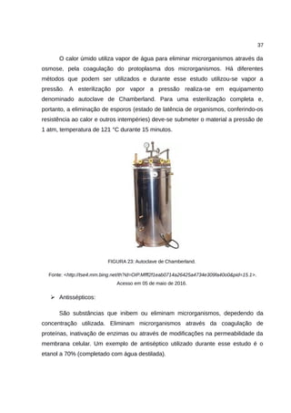 37
O calor úmido utiliza vapor de água para eliminar microrganismos através da
osmose, pela coagulação do protoplasma dos microrganismos. Há diferentes
métodos que podem ser utilizados e durante esse estudo utilizou-se vapor a
pressão. A esterilização por vapor a pressão realiza-se em equipamento
denominado autoclave de Chamberland. Para uma esterilização completa e,
portanto, a eliminação de esporos (estado de latência de organismos, conferindo-os
resistência ao calor e outros intempéries) deve-se submeter o material a pressão de
1 atm, temperatura de 121 °C durante 15 minutos.
FIGURA 23: Autoclave de Chamberland.
Fonte: <http://tse4.mm.bing.net/th?id=OIP.Mfff2f1eab0714a26425a4734e309fa40o0&pid=15.1>.
Acesso em 05 de maio de 2016.
➢ Antissépticos:
São substâncias que inibem ou eliminam microrganismos, depedendo da
concentração utilizada. Eliminam microrganismos através da coagulação de
proteínas, inativação de enzimas ou através de modificações na permeabilidade da
membrana celular. Um exemplo de antiséptico utilizado durante esse estudo é o
etanol a 70% (completado com água destilada).
 