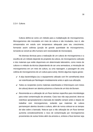 38
2.2.4 Cultura
Cultura define-se como um método para a multiplicação de microrganismos.
Microrganismos são inoculados em meio de cultura e são incubados, isso é, são
armazenados em estufa com temperatura adequada para seu crescimento,
formando assim colônias (junção de grande quantidade de microrganismos,
tornando-se visível ao olho humano sem necessidade de microscópio).
Há diversas técnicas para a realização de um cultura de microrganismos e a
escolha de um método depende do propósito da cultura, do microrganismo cultivado
e dos materiais que estão disponíveis em determinado laboratório, como meios de
cultura e o método da técnica (dependendo de ser uma semeadura, a introdução de
microrganismos em um meio de cultura, ou uma repicagem, a passagem de uma
colônia de microrganismos de um cultura para outra). Dentre algumas regras gerais:
✔ A alça bacteriológica (ou o equipamento utilizado com fim semelhante) deve
ser esterilizada por flambagem imediatamente antes e após sua utilização.
✔ Todos os recipientes (como materiais esterilizados e Erlenmeyers com meios
de cultura) devem ser abertos próximos a chama de um bico de Bunsen.
✔ Recomenda-se a utilização de um fluxo laminar específico para microbiologia
para evitar contaminação de amostras. Caso isso não seja possível, deve-se
esterilizar apropriadamente a bancada de trabalho sempre antes e depois de
trabalhar com microrganismos, evitando que materiais de cultura
permaneçam abertos durante a cultura, além de nunca colocar-se as tampas
de tubo sobre a bancada. Nota-se que a não utilização de um fluxo laminar
aumenta consideravelmente o risco de contaminação por microrganismos
provenientes de outras fontes além da amostra e, embora o fluxo laminar seja
 