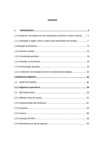 SUMÁRIO
1 INTRODUÇÃO................................................................................................ 5
1.1 Leveduras: microrganismos de importância econômica, social e cultural.......... 5
1.1.1 Garopaba e região: como a cultura está relacionada com fungos.................. 7
1.2 Biologia de leveduras...................................................................….................. 11
1.2.1 Estrutura celular...................................................................…....................... 13
1.2.2 Constituição genética...................................................................…............... 16
1.2.3 Nutrição e crescimento................................................................................... 18
1.2.4 Fermentação alcoólica...................................................................…............. 23
1.2.4.1 Hidromel: fermentação do mel em produto biotecnológico......................... 24
2 DESENVOLVIMENTO........................................................................….............. 30
2.1 OBJETIVO GERAL........................................................................................ 30
2.1.1 Objetivos específicos.......................................................................…........ 30
2.2 METODOLOGIA.................................................................................…........ 30
2.2.1 Método e foco de estudo...................................................................…......... 32
2.2.2 Caracterização das leveduras....................................................................... 33
2.2.3 Assepsia......................................................................................................... 34
2.2.4 Cultura...................................................................…..................................... 38
2.2.5 Extração de DNA.....................................................................…................... 46
2.2.6 Eletroforese em gel de agarosa.................................................................. .. 48
 