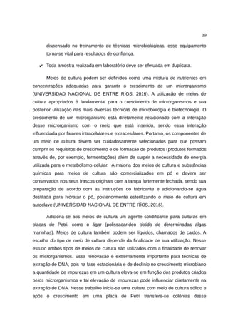 39
dispensado no treinamento de técnicas microbiológicas, esse equipamento
torna-se vital para resultados de confiança.
✔ Toda amostra realizada em laboratório deve ser efetuada em duplicata.
Meios de cultura podem ser definidos como uma mistura de nutrientes em
concentrações adequadas para garantir o crescimento de um microrganismo
(UNIVERSIDAD NACIONAL DE ENTRE RÍOS, 2016). A utilização de meios de
cultura apropriados é fundamental para o crescimento de microrganismos e sua
posterior utilização nas mais diversas técnicas de microbiologia e biotecnologia. O
crescimento de um microrganismo está diretamente relacionado com a interação
desse microrganismo com o meio que está inserido, sendo essa interação
influenciada por fatores intracelulares e extracelulares. Portanto, os componentes de
um meio de cultura devem ser cuidadosamente selecionados para que possam
cumprir os requisitos de crescimento e de formação de produtos (produtos formados
através de, por exemplo, fermentações) além de surprir a necessidade de energia
utilizada para o metabolismo celular. A maioria dos meios de cultura e substâncias
químicas para meios de cultura são comercializados em pó e devem ser
conservados nos seus frascos originais com a tampa fortemente fechada, sendo sua
preparação de acordo com as instruções do fabricante e adicionando-se água
destilada para hidratar o pó, posteriormente esterilizando o meio de cultura em
autoclave (UNIVERSIDAD NACIONAL DE ENTRE RÍOS, 2016).
Adiciona-se aos meios de cultura um agente solidificante para culturas em
placas de Petri, como o ágar (polissacarídeo obtido de determinadas algas
marinhas). Meios de cultura também podem ser líquidos, chamados de caldos. A
escolha do tipo de meio de cultura depende da finalidade de sua utilização. Nesse
estudo ambos tipos de meios de cultura são utilizados com a finalidade de renovar
os microrganismos. Essa renovação é extremamente importante para técnicas de
extração de DNA, pois na fase estacionária e de declínio no crescimento microbiano
a quantidade de impurezas em um cultura eleva-se em função dos produtos criados
pelos microrganismos e tal elevação de impurezas pode influenciar diretamente na
extração de DNA. Nesse trabalho inicia-se uma cultura com meio de cultura sólido e
após o crescimento em uma placa de Petri transfere-se colônias desse
 