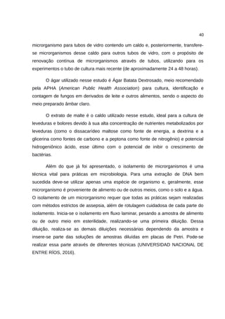 40
microrganismo para tubos de vidro contendo um caldo e, posteriormente, transfere-
se microrganismos desse caldo para outros tubos de vidro, com o propósito de
renovação contínua de microrganismos através de tubos, utilizando para os
experimentos o tubo de cultura mais recente (de aproximadamente 24 a 48 horas).
O ágar utilizado nesse estudo é Ágar Batata Dextrosado, meio recomendado
pela APHA (American Public Health Association) para cultura, identificação e
contagem de fungos em derivados de leite e outros alimentos, sendo o aspecto do
meio preparado âmbar claro.
O extrato de malte é o caldo utilizado nesse estudo, ideal para a cultura de
leveduras e bolores devido à sua alta concentração de nutrientes metabolizados por
leveduras (como o dissacarídeo maltose como fonte de energia, a dextrina e a
glicerina como fontes de carbono e a peptona como fonte de nitrogênio) e potencial
hidrogeniônico ácido, esse último com o potencial de inibir o crescimento de
bactérias.
Além do que já foi apresentado, o isolamento de microrganismos é uma
técnica vital para práticas em microbiologia. Para uma extração de DNA bem
sucedida deve-se utilizar apenas uma espécie de organismo e, geralmente, esse
microrganismo é proveniente de alimento ou de outros meios, como o solo e a água.
O isolamento de um microrganismo requer que todas as práticas sejam realizadas
com métodos estrictos de assepsia, além de rotulagem cuidadosa de cada parte do
isolamento. Inicia-se o isolamento em fluxo laminar, pesando a amostra de alimento
ou de outro meio em esterilidade, realizando-se uma primeira diluição. Dessa
diluição, realiza-se as demais diluições necessárias dependendo da amostra e
insere-se parte das soluções de amostras diluídas em placas de Petri. Pode-se
realizar essa parte através de diferentes técnicas (UNIVERSIDAD NACIONAL DE
ENTRE RÍOS, 2016).
 