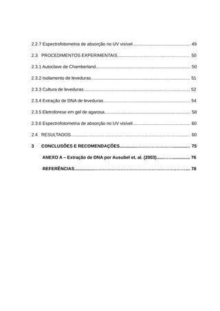 2.2.7 Espectrofotometria de absorção no UV visível............................................... 49
2.3 PROCEDIMENTOS EXPERIMENTAIS..............…………………………..…… 50
2.3.1 Autoclave de Chamberland............................................................................. 50
2.3.2 Isolamento de leveduras.............................................................…................ 51
2.3.3 Cultura de leveduras...................................................................…................ 52
2.3.4 Extração de DNA de leveduras...................................................................… 54
2.3.5 Eletroforese em gel de agarosa...................................................................... 58
2.3.6 Espectrofotometria de absorção no UV visível............................................... 60
2.4 RESULTADOS.............……………………………………………………….....… 60
3 CONCLUSÕES E RECOMENDAÇÕES..............……………….……..........… 75
ANEXO A – Extração de DNA por Ausubel et. al. (2003)......…….............. 76
REFERÊNCIAS................………………………………………………..…….... 78
 