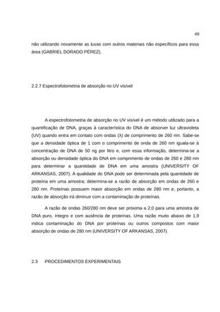 49
não utilizando novamente as luvas com outros materiais não específicos para essa
área (GABRIEL DORADO PÉREZ).
2.2.7 Espectrofotometria de absorção no UV visível
A espectrofotometria de absorção no UV visível é um método utilizado para a
quantificação de DNA, graças à característica do DNA de absorver luz ultravioleta
(UV) quando entra em contato com ondas (λ) de comprimento de 260 nm. Sabe-se
que a densidade óptica de 1 com o comprimento de onda de 260 nm iguala-se à
concentração de DNA de 50 ng por litro e, com essa informação, determina-se a
absorção ou densidade óptica do DNA em comprimento de ondas de 260 e 280 nm
para determinar a quantidade de DNA em uma amostra (UNIVERSITY OF
ARKANSAS, 2007). A qualidade do DNA pode ser determinada pela quantidade de
proteína em uma amostra; determina-se a razão de absorção em ondas de 260 e
280 nm. Proteínas possuem maior absorção em ondas de 280 nm e, portanto, a
razão de absorção irá diminuir com a contaminação de proteínas.
A razão de ondas 260/280 nm deve ser próxima a 2,0 para uma amostra de
DNA puro, íntegro e com ausência de proteínas. Uma razão muito abaixo de 1,9
indica contaminação do DNA por proteínas ou outros compostos com maior
absorção de ondas de 280 nm (UNIVERSITY OF ARKANSAS, 2007).
2.3 PROCEDIMENTOS EXPERIMENTAIS
 