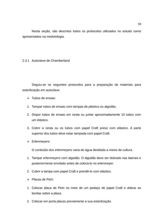 50
Nesta seção, são descritos todos os protocolos utilizados no estudo como
apresentados na medotologia.
2.3.1 Autoclave de Chamberland
Seguiu-se os seguintes protocolos para a preparação de materiais para
esterilização em autoclave.
➢ Tubos de ensaio:
1. Tampar tubos de ensaio com tampas de plástico ou algodão.
2. Dispor tubos de ensaio em cesta ou juntar aproximadamente 10 tubos com
um elástico.
3. Cobrir a cesta ou os tubos com papel Craft preso com elástico. A parte
superior dos tubos deve estar tampada com papel Craft.
➢ Erlenmeyers:
O conteúdo dos erlenmeyers varia de água destilada a meios de cultura.
1. Tampar erlenmeyers com algodão. O algodão deve ser dobrado nas laterais e
posteriormente enrolado antes de colocá-lo no erlenmeyer.
2. Cubrir a tampa com papel Craft e prendê-lo com elástico.
➢ Placas de Petri:
1. Colocar placa de Petri no meio de um pedaço de papel Craft e dobrar as
bordas sobre a placa.
2. Colocar em porta placas previamente a sua esterilização.
 