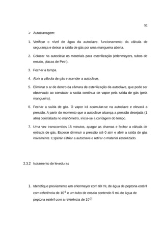 51
➢ Autoclavagem:
1. Verificar o nível de água da autoclave, funcionamento da válvula de
segurança e deixar a saída de gás por uma mangueira aberta.
2. Colocar na autoclave os materiais para esterilização (erlenmeyers, tubos de
ensaio, placas de Petri).
3. Fechar a tampa.
4. Abrir a válvula de gás e acender a autoclave.
5. Eliminar o ar de dentro da câmara de esterilização da autoclave, que pode ser
observado ao constatar a saída contínua de vapor pela saída de gás (pela
mangueira).
6. Fechar a saída de gás. O vapor irá acumular-se na autoclave e elevará a
pressão. A partir do momento que a autoclave alcança a pressão desejada (1
atm) constatada no manômetro, inicia-se a contagem do tempo.
7. Uma vez transcorridos 15 minutos, apagar as chamas e fechar a válvula de
entrada de gás. Esperar diminuir a pressão até 0 atm e abrir a saída de gás
novamente. Esperar esfriar a autoclave e retirar o material esterilizado.
2.3.2 Isolamento de leveduras
1. Identifique previamente um erlenmeyer com 90 mL de água de peptona estéril
com referência de 10-1 e um tubo de ensaio contendo 9 mL de água de
peptona estéril com a referência de 10-2.
 
