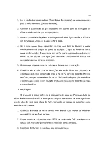 53
1. Ler o rótulo do meio de cultura (Ágar Batata Dextrosado) ou os componentes
para o meio de cultura (Extrato de malte).
2. Calcular a quantidade de pó necessário de acordo com as instruções do
rótulo e o volume total que será preparado.
3. Pesar a quantidade de pó em erlenmeyer e adicionar água destilada. Esperar
um minuto para umidecer o ágar, se for o caso.
4. Se o meio conter ágar, esquentar em tripé com bico de Bunsen e agitar
continuamente até chegar ao ponto de ebulição. O ágar ao fundir-se com a
água perde turbidez. Esquenta-se em banho maria, colocando o erlenmeyer
dentro de um béquer com água (não destilada). Geralmente os caldos não
necessitam passar por esse processo.
5. Rotular com o tipo de meio de cultura e a data de sua preparação.
6. Esterilizar de acordo com as instruções do rótulo. Uma vez preparado e
esterilizado debe ser conservado entre 2 °C e 8 °C salvo se descrito diferente
no rótulo, sempre mantendo-os fechados. Se for utilizado para placas de Petri
e conter ágar, colocá-lo em ebulição em banho maria como descrito na etapa
4 antes de utilizar.
➢ Repicagem:
O protocolo a seguir refere-se à repicagem de placa de Petri para tubo de
vidro. Pode-se também utilizar esse protocolo para semeadura de microrganismos
ou de tubo de vidro para placa de Petri, formando-se estrias na superfície como
descrito anteriormente.
1. Esterilizar bancada de fluxo laminar com etanol 70%. Mover os materiais
necessários para o fluxo laminar.
2. Limpar meios de cultura com etanol 70%, se necessário. Colocar etiquetas ou
rotular com marcador permanente os materiais para a amostra.
3. Ligar bico de Bunsen e esterilizar alça com calor seco.
 