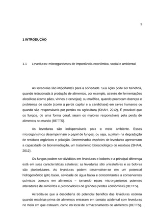 5
1 INTRODUÇÃO
1.1 Leveduras: microrganismos de importância econômica, social e ambiental
As leveduras são importantes para a sociedade. Sua ação pode ser benéfica,
quando relacionada à produção de alimentos, por exemplo, através de fermentações
alcoólicas (como pães, vinhos e cervejas); ou maléfica, quando provocam doenças e
problemas de saúde (como a perda capilar e a candidíase) em seres humanos ou
quando são responsáveis por perdas na agricultura (SHAH, 2012). É provável que
os fungos, de uma forma geral, sejam os maiores responsáveis pela perda de
alimentos no mundo (BETTS).
As leveduras são indispensáveis para o meio ambiente. Esses
microrganismos desempenham o papel de fungos, ou seja, auxiliam na degradação
de resíduos orgânicos e poluição. Determinadas espécies de leveduras apresentam
a capacidade de biorremediação, um tratamento biotecnológico de residuos (SHAH,
2012).
Os fungos podem ser divididos em leveduras e bolores e a principal diferença
está em suas características celulares: as leveduras são unicelulares e os bolores
são pluricelulares. As leveduras podem desenvolver-se em um potencial
hidrogeniônico (pH) baixo, atividade de água baixa e concomitantes a conservantes
químicos comuns em alimentos – tornando esses microrganismos potentes
alteradores de alimentos e provocadores de grandes perdas econômicas (BETTS).
Acredita-se que a descoberta do potencial benéfico das leveduras ocorreu
quando matérias-prima de alimentos entraram em contato acidental com leveduras
no meio em que estavam, como no local de armazenamento de alimentos (BETTS).
 