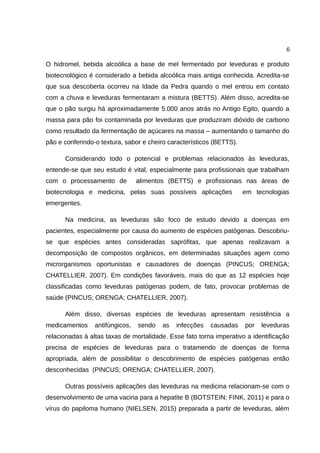 6
O hidromel, bebida alcoólica a base de mel fermentado por leveduras e produto
biotecnológico é considerado a bebida alcoólica mais antiga conhecida. Acredita-se
que sua descoberta ocorreu na Idade da Pedra quando o mel entrou em contato
com a chuva e leveduras fermentaram a mistura (BETTS). Além disso, acredita-se
que o pão surgiu há aproximadamente 5.000 anos atrás no Antigo Egito, quando a
massa para pão foi contaminada por leveduras que produziram dióxido de carbono
como resultado da fermentação de açúcares na massa – aumentando o tamanho do
pão e conferindo-o textura, sabor e cheiro característicos (BETTS).
Considerando todo o potencial e problemas relacionados às leveduras,
entende-se que seu estudo é vital, especialmente para profissionais que trabalham
com o processamento de alimentos (BETTS) e profissionais nas áreas de
biotecnologia e medicina, pelas suas possíveis aplicações em tecnologias
emergentes.
Na medicina, as leveduras são foco de estudo devido a doenças em
pacientes, especialmente por causa do aumento de espécies patógenas. Descobriu-
se que espécies antes consideradas saprófitas, que apenas realizavam a
decomposição de compostos orgânicos, em determinadas situações agem como
microrganismos oportunistas e causadores de doenças (PINCUS; ORENGA;
CHATELLIER, 2007). Em condições favoráveis, mais do que as 12 espécies hoje
classificadas como leveduras patógenas podem, de fato, provocar problemas de
saúde (PINCUS; ORENGA; CHATELLIER, 2007).
Além disso, diversas espécies de leveduras apresentam resistência a
medicamentos antifúngicos, sendo as infecções causadas por leveduras
relacionadas à altas taxas de mortalidade. Esse fato torna imperativo a identificação
precisa de espécies de leveduras para o tratamendo de doenças de forma
apropriada, além de possibilitar o descobrimento de espécies patógenas então
desconhecidas (PINCUS; ORENGA; CHATELLIER, 2007).
Outras possíveis aplicações das leveduras na medicina relacionam-se com o
desenvolvimento de uma vacina para a hepatite B (BOTSTEIN; FINK, 2011) e para o
vírus do papiloma humano (NIELSEN, 2015) preparada a partir de leveduras, além
 