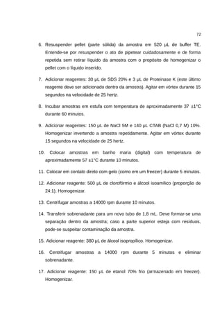 72
6. Resuspender pellet (parte sólida) da amostra em 520 μL de buffer TE.
Entende-se por resuspender o ato de pipetear cuidadosamente e de forma
repetida sem retirar líquido da amostra com o propósito de homogenizar o
pellet com o líquido inserido.
7. Adicionar reagentes: 30 μL de SDS 20% e 3 μL de Proteinase K (este último
reagente deve ser adicionado dentro da amostra). Agitar em vórtex durante 15
segundos na velocidade de 25 hertz.
8. Incubar amostras em estufa com temperatura de aproximadamente 37 ±1°C
durante 60 minutos.
9. Adicionar reagentes: 150 μL de NaCl 5M e 140 μL CTAB (NaCl 0,7 M) 10%.
Homogenizar invertendo a amostra repetidamente. Agitar em vórtex durante
15 segundos na velocidade de 25 hertz.
10. Colocar amostras em banho maria (digital) com temperatura de
aproximadamente 57 ±1°C durante 10 minutos.
11. Colocar em contato direto com gelo (como em um freezer) durante 5 minutos.
12. Adicionar reagente: 500 μL de clorofórmio e álcool isoamílico (proporção de
24:1). Homogenizar.
13. Centrifugar amostras a 14000 rpm durante 10 minutos.
14. Transferir sobrenadante para um novo tubo de 1,8 mL. Deve formar-se uma
separação dentro da amostra; caso a parte superior esteja com resíduos,
pode-se suspeitar contaminação da amostra.
15. Adicionar reagente: 380 μL de álcool isopropílico. Homogenizar.
16. Centrifugar amostras a 14000 rpm durante 5 minutos e eliminar
sobrenadante.
17. Adicionar reagente: 150 μL de etanol 70% frio (armazenado em freezer).
Homogenizar.
 