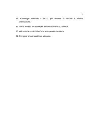 73
18. Centrifugar amostras a 14000 rpm durante 10 minutos e eliminar
sobrenadante.
19. Secar amostra em estufa por aproximadamente 10 minutos.
20. Adicionar 50 μL de buffer TE e resuspender a amostra.
21. Refrigerar amostras até sua utilização.
 