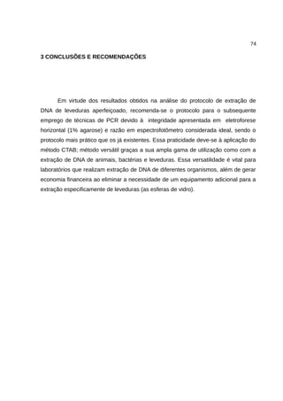 74
3 CONCLUSÕES E RECOMENDAÇÕES
Em virtude dos resultados obtidos na análise do protocolo de extração de
DNA de leveduras aperfeiçoado, recomenda-se o protocolo para o subsequente
emprego de técnicas de PCR devido à integridade apresentada em eletroforese
horizontal (1% agarose) e razão em espectrofotômetro considerada ideal, sendo o
protocolo mais prático que os já existentes. Essa praticidade deve-se à aplicação do
método CTAB; método versátil graças a sua ampla gama de utilização como com a
extração de DNA de animais, bactérias e leveduras. Essa versatilidade é vital para
laboratórios que realizam extração de DNA de diferentes organismos, além de gerar
economia financeira ao eliminar a necessidade de um equipamento adicional para a
extração especificamente de leveduras (as esferas de vidro).
 