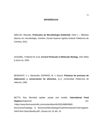 77
REFERÊNCIAS
ABELHO, Manuela. Protocolos de Microbiologia Ambiental: Parte 1 – Métodos
básicos em microbiologia. Coimbra: Escola Superior Agrária Instituto Politécnico de
Coimbra, 2013.
AUSUBEL, Frederick M. et al. Current Protocols in Molecular Biology. John Wiley
& Sons Inc, 2003
BENAVENT, J. L. Aleixandre; ESPARZA, M. J. García. Prácticas de procesos de
elaboración y conservación de alimentos. [s.i.]: Universidad Politecnica de
Valencia, 1996.
BETTS, Roy. Microbial update: yeasts and moulds. International Food
Hygiene.Disponível em:
<https://www.thermoscientific.com/content/dam/tfs/SDG/MBD/MBD
Documents/Catalogs & Brochures/Microbiology/Food/International-Food-Hygiene-
Vol24-No4-Yeast-Moulds.pdf>. Acesso em: 01 abr. 16.
 