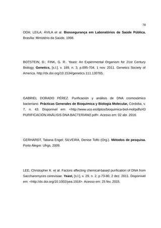 78
ODA; LEILA; ÁVILA et al. Biossegurança em Laboratórios de Saúde Pública.
Brasília: Ministério da Saúde, 1998.
BOTSTEIN, D.; FINK, G. R.. Yeast: An Experimental Organism for 21st Century
Biology. Genetics, [s.l.], v. 189, n. 3, p.695-704, 1 nov. 2011. Genetics Society of
America. http://dx.doi.org/10.1534/genetics.111.130765.
GABRIEL DORADO PÉREZ. Purificación y análisis de DNA cromosómico
bacteriano. Prácticas Generales de Bioquímica y Biología Molecular, Córdoba, v.
7, n. 43. Disponível em: <http://www.uco.es/dptos/bioquimica-biol-mol/pdfs/43
PURIFICACIÓN ANÁLISIS DNA BACTERIANO.pdf>. Acesso em: 02 abr. 2016.
GERHARDT, Tatiana Engel; SILVEIRA, Denise Tolfo (Org.). Métodos de pesquisa.
Porto Alegre: Ufrgs, 2009.
LEE, Christopher K. et al. Factors affecting chemical-based purification of DNA from
Saccharomyces cerevisiae. Yeast, [s.l.], v. 29, n. 2, p.73-80, 2 dez. 2011. Disponível
em: <http://dx.doi.org/10.1002/yea.1918>. Acesso em: 25 fev. 2015.
 