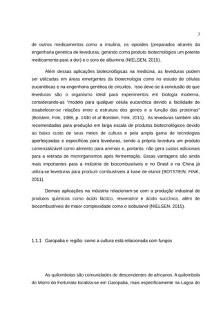 7
de outros medicamentos como a insulina, os opioides (preparados através da
engenharia genética de leveduras, gerando como produto biotecnológico um potente
medicamento para a dor) e o soro de albumina (NIELSEN, 2015).
Além dessas aplicações biotecnológicas na medicina, as leveduras podem
ser utilizadas em áreas emergentes da biotecnologia como no estudo de células
eucarióticas e na engenharia genética de circuitos. Isso deve-se à conclusão de que
leveduras são o organismo ideal para experimentos em biologia moderna,
considerando-as "modelo para qualquer célula eucariótica devido a facilidade de
estabelecer-se relações entre a estrutura dos genes e a função das proteínas"
(Botstein; Fink, 1988, p. 1440 et al Botstein, Fink, 2011). As leveduras também são
recomendadas para produção em larga escala de produtos biotecnológicos devido
ao baixo custo de seus meios de cultura e pela ampla gama de tecnologias
aperfeiçoadas e específicas para leveduras, sendo a própria levedura um produto
comercializável como alimento para animais e, portanto, não gera custos adicionais
para a retirada de microrganismos após fermentação. Essas vantagens são ainda
mais importantes para a indústria de biocombustíveis e no Brasil e na China já
utiliza-se leveduras para produzir combustíveis à base de etanol (BOTSTEIN; FINK,
2011).
Demais aplicações na indústria relacionam-se com a produção industrial de
produtos químicos como ácido láctico, resveratrol e ácido succínico, além de
biocombustíveis de maior complexidade como o isobutanol (NIELSEN, 2015).
1.1.1 Garopaba e região: como a cultura está relacionada com fungos
As quilombolas são comunidades de descendentes de africanos. A quilombola
do Morro do Fortunato localiza-se em Garopaba, mais especificamente na Lagoa do
 