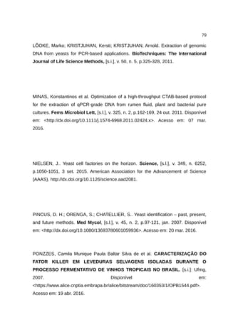 79
LÕOKE, Marko; KRISTJUHAN, Kersti; KRISTJUHAN, Arnold. Extraction of genomic
DNA from yeasts for PCR-based applications. BioTechniques: The International
Journal of Life Science Methods, [s.i.], v. 50, n. 5, p.325-328, 2011.
MINAS, Konstantinos et al. Optimization of a high-throughput CTAB-based protocol
for the extraction of qPCR-grade DNA from rumen fluid, plant and bacterial pure
cultures. Fems Microbiol Lett, [s.l.], v. 325, n. 2, p.162-169, 24 out. 2011. Disponível
em: <http://dx.doi.org/10.1111/j.1574-6968.2011.02424.x>. Acesso em: 07 mar.
2016.
NIELSEN, J.. Yeast cell factories on the horizon. Science, [s.l.], v. 349, n. 6252,
p.1050-1051, 3 set. 2015. American Association for the Advancement of Science
(AAAS). http://dx.doi.org/10.1126/science.aad2081.
PINCUS, D. H.; ORENGA, S.; CHATELLIER, S.. Yeast identification – past, present,
and future methods. Med Mycol, [s.l.], v. 45, n. 2, p.97-121, jan. 2007. Disponível
em: <http://dx.doi.org/10.1080/13693780601059936>. Acesso em: 20 mar. 2016.
PONZZES, Camila Munique Paula Baltar Silva de et al. CARACTERIZAÇÃO DO
FATOR KILLER EM LEVEDURAS SELVAGENS ISOLADAS DURANTE O
PROCESSO FERMENTATIVO DE VINHOS TROPICAIS NO BRASIL. [s.i.]: Ufmg,
2007. Disponível em:
<https://www.alice.cnptia.embrapa.br/alice/bitstream/doc/160353/1/OPB1544.pdf>.
Acesso em: 19 abr. 2016.
 