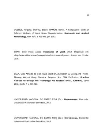 80
QUEROL, Amparo; BARRIO, Eladio; RAMÓN, Daniel. A Comparative Study of
Different Methods of Yeast Strain Characterization. Systematic And Applied
Microbiology. New York, p. 439-446. jan. 1992.
SHAH, Syed Imran Abbas. Importance of yeast. 2012. Disponível em:
<http://www.slideshare.net/jovenpakistani/importance-of-yeast>. Acesso em: 13 abr.
2016.
SILVA, Gildo Almeida da et al. Rapid Yeast DNA Extraction By Boiling And Freeze-
Thawing Without Using Chemical Reagents And DNA Purification. Brazilian
Archives Of Biology And Technology: AN INTERNATIONAL JOURNAL. 03/04
2012. Seção 2, p. 319-327.
UNIVERSIDAD NACIONAL DE ENTRE RÍOS (Ed.). Biotecnologia. Concordia:
Universidad Nacional de Entre Ríos, 2015.
UNIVERSIDAD NACIONAL DE ENTRE RÍOS (Ed.). Microbiologia. Concordia:
Universidad Nacional de Entre Ríos, 2015.
 
