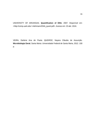 81
UNIVERSITY OF ARKANSAS. Quantification of DNA. 2007. Disponível em:
<http://comp.uark.edu/~mlehmann/DNA_quant.pdf>. Acesso em: 23 abr. 2016.
VEIRA, Darlene Ana de Paula; QUEIROZ, Nayara Cláudia de Assunção.
Microbiologia Geral. Santa Maria: Universidade Federal de Santa Maria, 2012. 100
p.
 