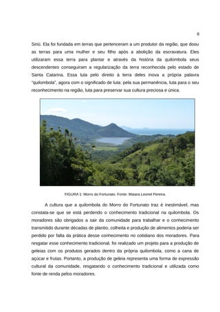 8
Siriú. Ela foi fundada em terras que pertenceram a um produtor da região, que doou
as terras para uma mulher e seu filho após a abolição da escravatura. Eles
utilizaram essa terra para plantar e através da história da quilombola seus
descendentes conseguiram a regularização da terra reconhecida pelo estado de
Santa Catarina. Essa luta pelo direito à terra deles inova a própria palavra
“quilombola”, agora com o significado de luta: pela sua permanência, luta para o seu
reconhecimento na região, luta para preservar sua cultura preciosa e única.
FIGURA 1: Morro do Fortunato. Fonte: Maiara Leonel Pereira.
A cultura que a quilombola do Morro do Fortunato traz é inestimável, mas
constata-se que se está perdendo o conhecimento tradicional na quilombola. Os
moradores são obrigados a sair da comunidade para trabalhar e o conhecimento
transmitido durante décadas de plantio, colheita e produção de alimentos poderia ser
perdido por falta da prática desse conhecimento no cotidiano dos moradores. Para
resgatar esse conhecimento tradicional, foi realizado um projeto para a produção de
geleias com os produtos gerados dentro da própria quilombola, como a cana de
açúcar e frutas. Portanto, a produção de geleia representa uma forma de expressão
cultural da comunidade, resgatando o conhecimento tradicional e utilizada como
fonte de renda pelos moradores.
 