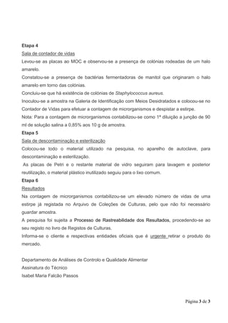 Página 3 de 3
Etapa 4
Sala de contador de vidas
Levou-se as placas ao MOC e observou-se a presença de colónias rodeadas de um halo
amarelo.
Constatou-se a presença de bactérias fermentadoras de manitol que originaram o halo
amarelo em torno das colónias.
Concluiu-se que há existência de colónias de Staphylococcus aureus.
Inoculou-se a amostra na Galeria de Identificação com Meios Desidratados e colocou-se no
Contador de Vidas para efetuar a contagem de microrganismos e despistar a estirpe.
Nota: Para a contagem de microrganismos contabilizou-se como 1ª diluição a junção de 90
ml de solução salina a 0,85% aos 10 g de amostra.
Etapa 5
Sala de descontaminação e esterilização
Colocou-se todo o material utilizado na pesquisa, no aparelho de autoclave, para
descontaminação e esterilização.
As placas de Petri e o restante material de vidro seguiram para lavagem e posterior
reutilização, o material plástico inutilizado seguiu para o lixo comum.
Etapa 6
Resultados
Na contagem de microrganismos contabilizou-se um elevado número de vidas de uma
estirpe já registada no Arquivo de Coleções de Culturas, pelo que não foi necessário
guardar amostra.
A pesquisa foi sujeita a Processo de Rastreabilidade dos Resultados, procedendo-se ao
seu registo no livro de Registos de Culturas.
Informa-se o cliente e respectivas entidades oficiais que é urgente retirar o produto do
mercado.
Departamento de Análises de Controlo e Qualidade Alimentar
Assinatura do Técnico
Isabel Maria Falcão Passos
 