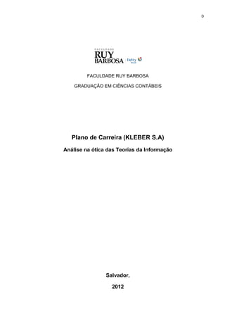 0




         FACULDADE RUY BARBOSA

    GRADUAÇÃO EM CIÊNCIAS CONTÁBEIS




   Plano de Carreira (KLEBER S.A)
Análise na ótica das Teorias da Informação




                Salvador,

                  2012
 