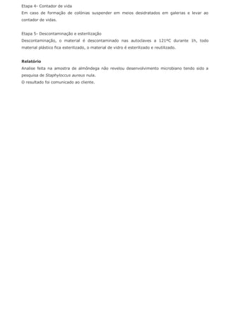 Etapa 4- Contador de vida
Em caso de formação de colónias suspender em meios desidratados em galerias e levar ao
contador de vidas.
Etapa 5- Descontaminação e esterilização
Descontaminação, o material é descontaminado nas autoclaves a 121ºC durante 1h, todo
material plástico fica esterilizado, o material de vidro é esterilizado e reutilizado.
Relatório
Analise feita na amostra de almôndega não revelou desenvolvimento microbiano tendo sido a
pesquisa de Staphyloccus aureus nula.
O resultado foi comunicado ao cliente.
 
