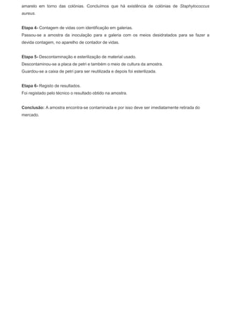amarelo em torno das colónias. Concluímos que há existência de colónias de Staphylococcus
aureus.
Etapa 4- Contagem de vidas com identificação em galerias.
Passou-se a amostra da inoculação para a galeria com os meios desidratados para se fazer a
devida contagem, no aparelho de contador de vidas.
Etapa 5- Descontaminação e esterilização de material usado.
Descontaminou-se a placa de petri e também o meio de cultura da amostra.
Guardou-se a caixa de petri para ser reutilizada e depois foi esterilizada.
Etapa 6- Registo de resultados.
Foi registado pelo técnico o resultado obtido na amostra.
Conclusão: A amostra encontra-se contaminada e por isso deve ser imediatamente retirada do
mercado.
 