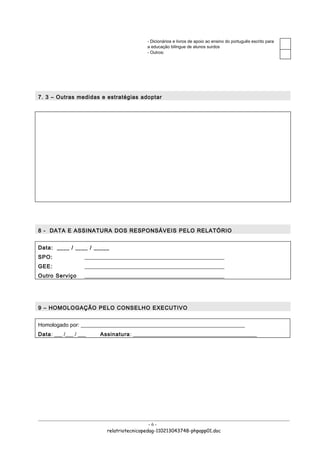 - Dicionários e livros de apoio ao ensino do português escrito para
                                           a educação bilingue de alunos surdos
                                           - Outros:




7. 3 – Outras medidas e estratégias adoptar




8 - DATA E ASSINATURA DOS RESPONSÁVEIS PELO RELATÓRIO


Data: ____ / ____ / _____
SPO:               ____________________________________________________
GEE:               ____________________________________________________
Outro Serviço      ____________________________________________________




9 – HOMOLOGAÇÃO PELO CONSELHO EXECUTIVO


Homologado por: _____________________________________________________________
Data: ___ /___ / ___    Assinatura: ______________________________________________




                                             -6-
                           relatriotecnicopedag-110213043748-phpapp01.doc
 